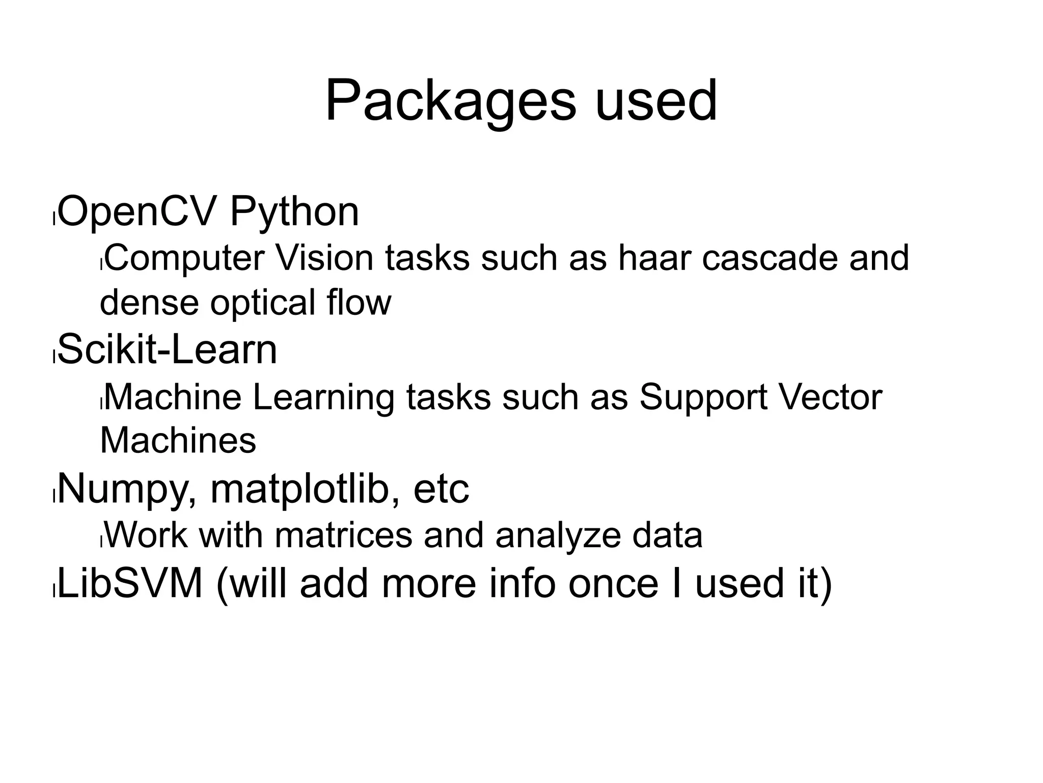 Packages used
l OpenCV Python
l Computer Vision tasks such as haar cascade and
dense optical flow
l Scikit-Learn
l Machine Learning tasks such as Support Vector
Machines
l Numpy, matplotlib, etc
l Work with matrices and analyze data
l LibSVM (will add more info once I used it)
 