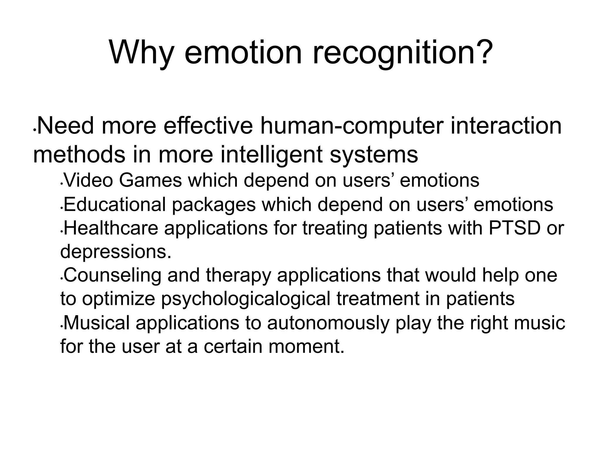 Why emotion recognition?
• Need more effective human-computer interaction
methods in more intelligent systems
• Video Games which depend on users’ emotions
• Educational packages which depend on users’ emotions
• Healthcare applications for treating patients with PTSD or
depressions.
• Counseling and therapy applications that would help one
to optimize psychologicalogical treatment in patients
• Musical applications to autonomously play the right music
for the user at a certain moment.
 