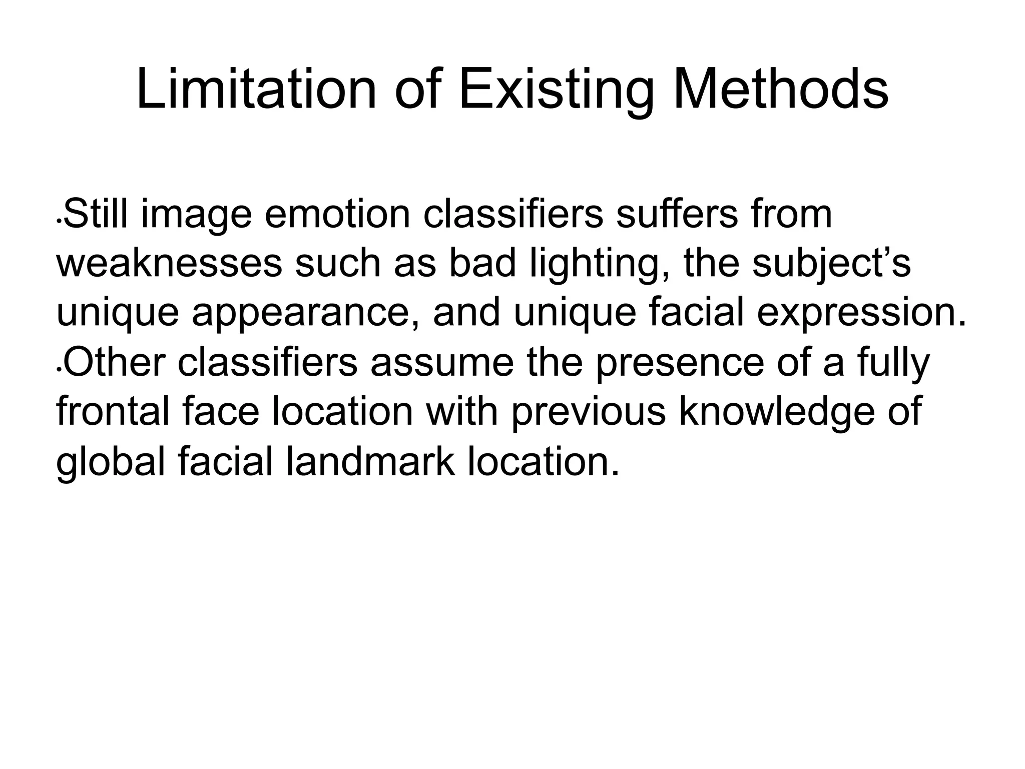 Limitation of Existing Methods
• Still image emotion classifiers suffers from
weaknesses such as bad lighting, the subject’s
unique appearance, and unique facial expression.
• Other classifiers assume the presence of a fully
frontal face location with previous knowledge of
global facial landmark location.
 