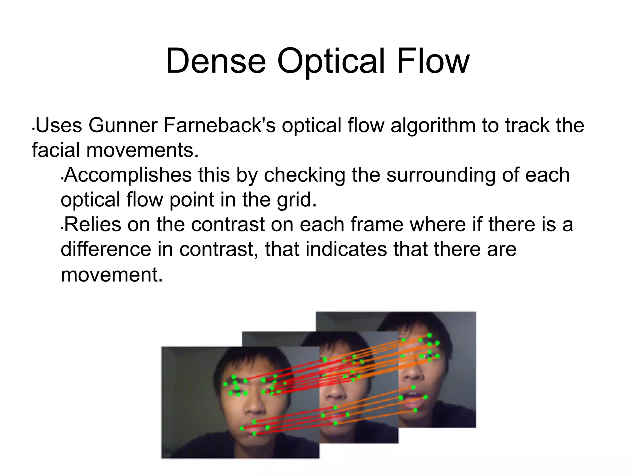Dense Optical Flow
• Uses Gunner Farneback's optical flow algorithm to track the
facial movements.
• Accomplishes this by checking the surrounding of each
optical flow point in the grid.
• Relies on the contrast on each frame where if there is a
difference in contrast, that indicates that there are
movement.
 