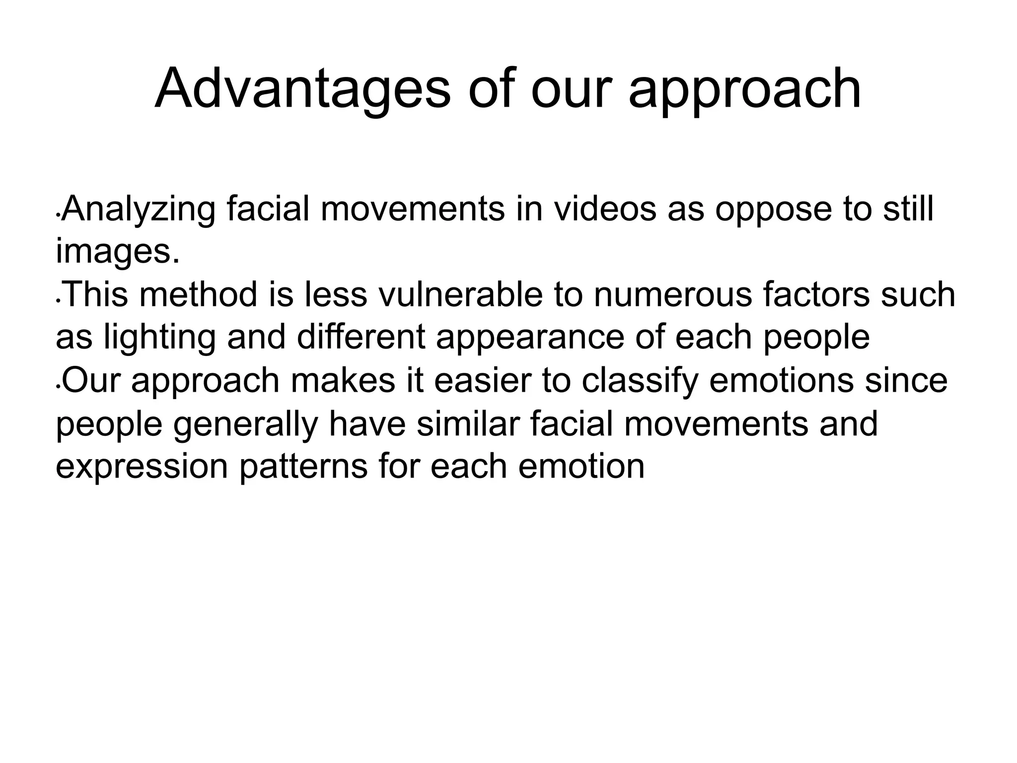 Advantages of our approach
• Analyzing facial movements in videos as oppose to still
images.
• This method is less vulnerable to numerous factors such
as lighting and different appearance of each people
• Our approach makes it easier to classify emotions since
people generally have similar facial movements and
expression patterns for each emotion
 
