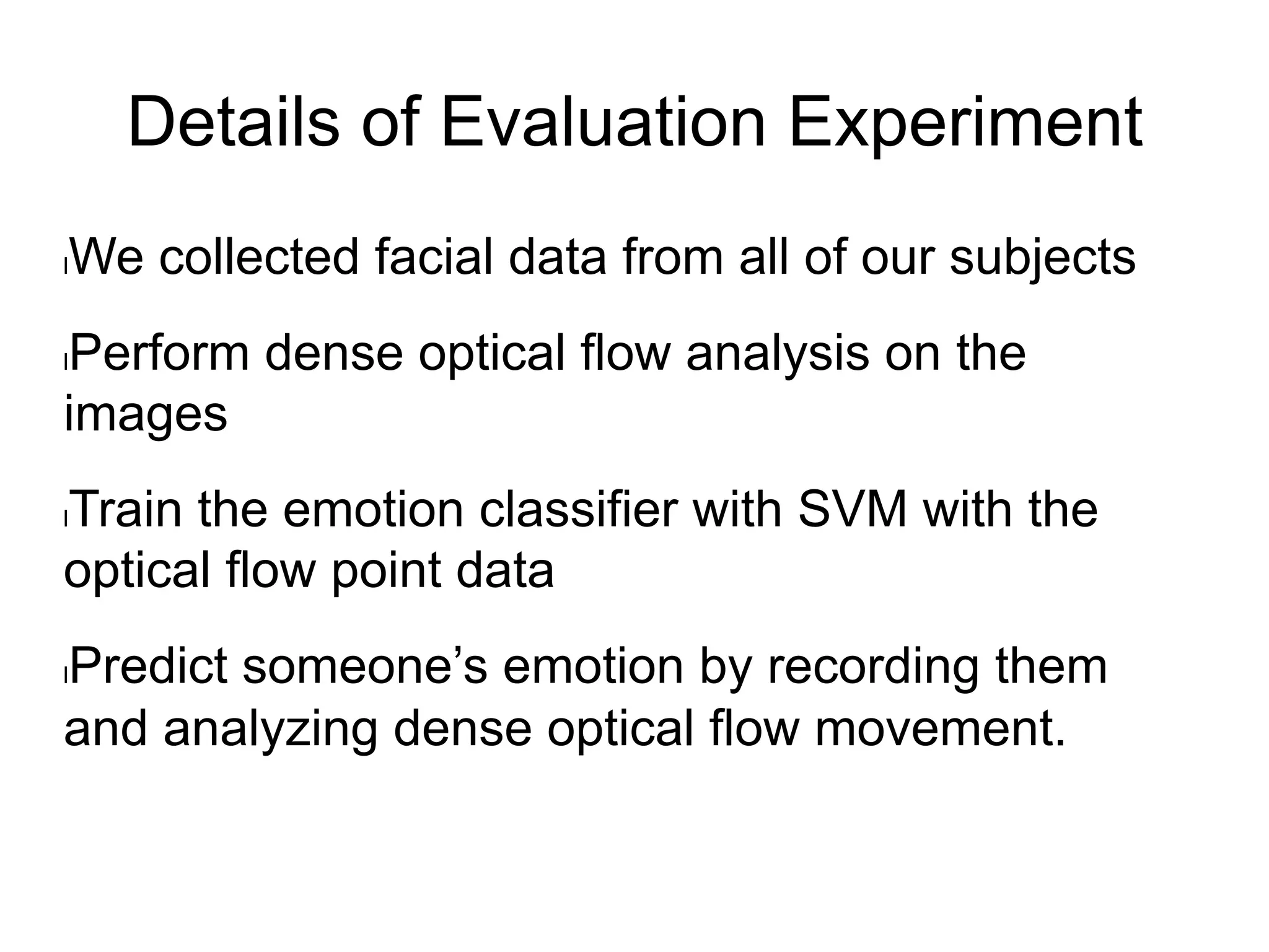 Details of Evaluation Experiment
l We collected facial data from all of our subjects
l Perform dense optical flow analysis on the
images
l Train the emotion classifier with SVM with the
optical flow point data
l Predict someone’s emotion by recording them
and analyzing dense optical flow movement.
 