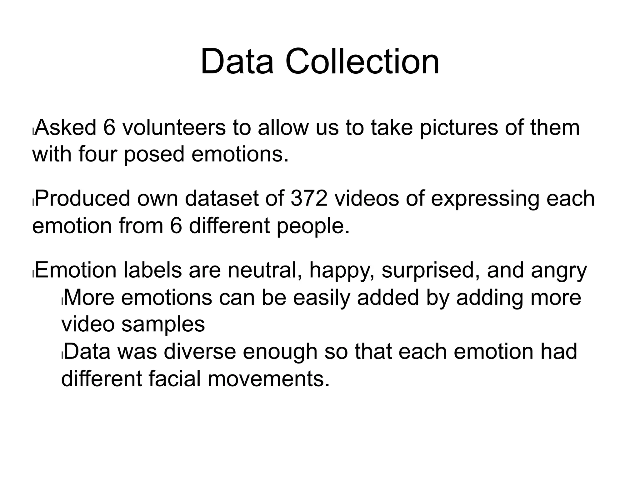 Data Collection
l Asked 6 volunteers to allow us to take pictures of them
with four posed emotions.
l Produced own dataset of 372 videos of expressing each
emotion from 6 different people.
l Emotion labels are neutral, happy, surprised, and angry
l More emotions can be easily added by adding more
video samples
l Data was diverse enough so that each emotion had
different facial movements.
 