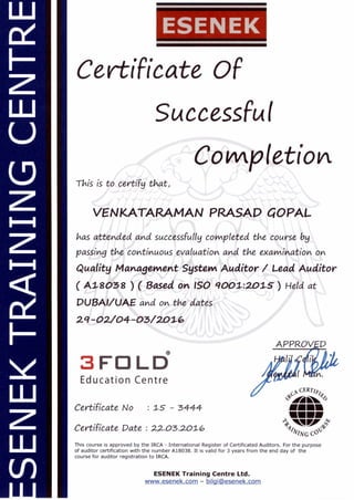F-
z
U
LD
z
z
z
(I)
ESENEK
Certificate OF
Successful
Completiola
This is to certify that,
VENKATARAMAN PRASAD COPAL
has attended and successfully completed the course by
passing the continuous evaluation and the examination on
Quality Management System Auditor / Lead Auditor
( A18038 ) ( Based on ISO 9001:2015) Held at
DUBAI/UAE and on the dates
29-02/04-03/2.016
3 FO LD
Education Centre
EC Writ,
'?)
/MI=
MINN
.
Certificate Pate : 22.03.2.01-6
44'
,,*
WING C'
This course is approved by the IRCA - International Register of Certificated Auditors. For the purpose
of auditor certification with the number A18038. It is valid for 3 years from the end day of the
course for auditor registration to IRCA.
ESENEK Training Centre Ltd.
www.esenek.com - bilgiPesenek.com
Certificate No : 1S - 3444
 