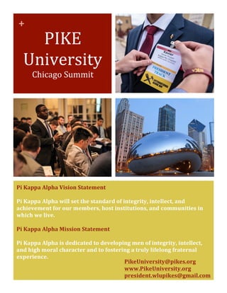  
	
  
	
   +	
  
	
  
PIKE	
  
University	
  
Chicago	
  Summit	
  
Pi	
  Kappa	
  Alpha	
  Vision	
  Statement	
  	
  
	
  
Pi	
  Kappa	
  Alpha	
  will	
  set	
  the	
  standard	
  of	
  integrity,	
  intellect,	
  and	
  
achievement	
  for	
  our	
  members,	
  host	
  institutions,	
  and	
  communities	
  in	
  
which	
  we	
  live.	
  
	
  
Pi	
  Kappa	
  Alpha	
  Mission	
  Statement	
  	
  
	
  
Pi	
  Kappa	
  Alpha	
  is	
  dedicated	
  to	
  developing	
  men	
  of	
  integrity,	
  intellect,	
  
and	
  high	
  moral	
  character	
  and	
  to	
  fostering	
  a	
  truly	
  lifelong	
  fraternal	
  
experience.	
  
	
   PikeUniversity@pikes.org	
  	
  
www.PikeUniversity.org	
  
president.wlupikes@gmail.com	
  
	
  
	
  
 
