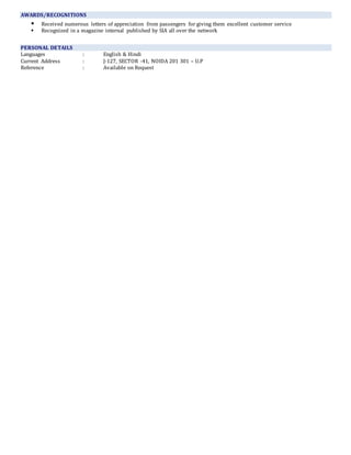 AWARDS/RECOGNITIONS
 Received numerous letters of appreciation from passengers for giving them excellent customer service
 Recognized in a magazine internal published by SIA all over the network
PERSONAL DETAILS
Languages : English & Hindi
Current Address : J-127, SECTOR -41, NOIDA 201 301 – U.P
Reference : Available on Request
 