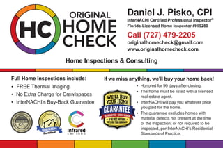 Home Inspections & Consulting
Full Home Inspections include:
• FREE Thermal Imaging
• No Extra Charge for Crawlspaces
• InterNACHI’s Buy-Back Guarantee
Daniel J. Pisko, CPI
InterNACHI Certified Professional Inspector®
Florida-Licensed Home Inspector #HI9280
Call (727) 479-2205
originalhomecheck@gmail.com
www.originalhomecheck.com
If we miss anything, we’ll buy your home back!
• Honored for 90 days after closing.
• The home must be listed with a licensed
real estate agent.
• InterNACHI will pay you whatever price
you paid for the home.
• The guarantee excludes homes with
material defects not present at the time
of the inspection, or not required to be
inspected, per InterNACHI’s Residential
Standards of Practice.
 