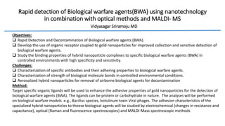 Rapid detection of Biological warfare agents(BWA) using nanotechnology
in combination with optical methods and MALDI- MS
Vidyasagar Sriramoju MD
Objectives:
 Rapid Detection and Decontamination of Biological warfare agents (BWA).
 Develop the use of organic receptor coupled to gold nanoparticles for improved collection and sensitive detection of
biological warfare agents.
 Study the binding properties of hybrid nanoparticle complexes to specific biological warfare agents (BWA) in
controlled environments with high specificity and sensitivity.
Challenges:
 Characterization of specific antibodies and their adhering properties to biological warfare agents.
 Characterization of strength of biological molecule bonds in controlled environmental conditions.
 Aerosolized hybrid nanoparticles for removal of airborne biological agents for decontamination
Method:
Target specific organic ligands will be used to enhance the adhesive properties of gold nanoparticles for the detection of
biological warfare agents (BWA). The ligands can be protein or carbohydrate in nature. The analyses will be performed
on biological warfare models e.g., Bacillus species, botulinum toxin Viral phages. The adhesion characteristics of the
specialized hybrid nanoparticles to theese biological agents will be studied by electrochemical (changes in resistance and
capacitance), optical (Raman and fluorescence spectroscopies) and MALDI-Mass spectroscopic methods
 