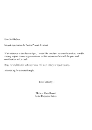 Dear Sir/Madam,
Subject: Application for Senior Project Architect
With reference to the above subject, I would like to submit my candidature for a possible
vacancy in your esteem organization and enclose my resume herewith for your kind
consideration and perusal.
Hope my qualification and experience will meet with your requirements.
Anticipating for a favorable reply.
Yours faithfully,
Mohsen Almashharawi
Senior Project Architect
 