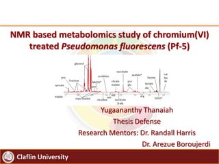 Claflin University
NMR based metabolomics study of chromium(VI)
treated Pseudomonas fluorescens (Pf-5)
Yugaananthy Thanaiah
Thesis Defense
Research Mentors: Dr. Randall Harris
Dr. Arezue Boroujerdi
 