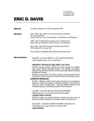 4413 Oakland Ave.
ST. LOUIS, MO. 63110
Phone (314) 571-8969
birdlee88@gmail.com
ERIC D. DAVIS
Objective To obtain a position as a Driver/Logistics/Forklift
Education Sept. 1994 – Dec. 1994, St. Louis County Police Academy
St. Louis, Mo 63120
Law Enforcement Law, Communication, Self Defense, and Weapons
1988 - 1991 Fort Benning, Columbus, Ga. 9th
Infantry Unit
Basic Training, Weapons, Combat Infantry, and Paratroops
Sept. 1983 – May 1987, Riverview Gardens High School
1218 Sheply Dr. St. Louis, MO.
CDL CLASS B LINCENSE (With Airbrakes Endorsements)
Work experience May 2006 – Oct. 2015, MINACT Inc. (ST. LOUIS JOB CORPS)
4333 Goodfellow Blvd., St. Louis, Mo 63120
PROPERTY SPECIALIST (May 2006 to Oct. 2015)
DUTIES: Inspects property received and notes quantity and condition
upon receipt. Reports damaged property to the Manager of Logistics.
Prepares and submits all input forms to the automated contractor Property
Management Systems.
Maintains accountability of all Center property, conducts periodic audit of
equipment to ensure accuracy of computer printout and Manager’s report.
LOGISTICS SPECIALIST
DUTIES: Maintains records and inventory all goods in the warehouse.
Receiving, sorting and storage of materials according to work orders for
delivery to work or storage areas. Supervise Material Handling Trade
Student/Employees in their daily operations of the warehouse.
July 2005 – June 2006, KINLOCH POLICE DEPARTMENT,
5999 Monroe Ave., St. Louis, Mo 63135 9314) 521-5999
CORRECTIONAL OFFICER
DUTIES: Process and monitor prisoners, maintain and secure the jail.
Service the citizens of Kinloch, and maintain order in the community.
August 2001 – April 2005, SHARKS & SHARKS Constructions Co.
2122 Salisbury, St. Louis, Mo 63110, (314) 241-3355
LABOR DRIVER
 