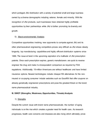 which portaged JNJ distribution with a variety of potential small and large business
owned by a diverse demographic including veteran, female and minority. With the
recognition of JNJ products, such businesses have obtained highly profitable
opportunities by their partnerships while JNJ is further promoting its diversity and
growth.
5) Macro-environmental Analysis
Competitive opportunities involving new opponents to compete against JNJ and its
other pharmaceutical engineering competitors proves very difficult as JNJ shows steady
longevity, top manufacturing capabilities and highly efficient distribution systems since
1886. The issue at hand in the upcoming expiration of a multitude of JNJ prescription
patents. Once each prescription expires, generic manufacturers are quick to reverse
engineer the drug and make it a bioequivalent comparison as required by FDA
regulations. Additionally; 19 million Americans are without healthcare and have limited
insurance options. Newest technologies include cheaper RX alternatives for the non-
insured or co-paying consumer include websites such as GoodRX that offer coupons on
already genetically engineered prescriptions and pose the greatest threat on the brand
name pharmaceutical industry.
III. SWOT (Strengths, Weakness, Opportunities, Threats) Analysis
1) Strengths
Despite the current issue with brand name pharmaceuticals; the number of aging
individuals is on the rise which creates a greater need for health care. As research
progresses, health care concerns and diseases are also rising which ultimately prove
 