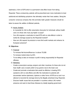 dyskinesia; a form of EPS which is a permanent side effect known from taking
Risperdal. These un-deserving patients will be prescribed even more medication to treat
additional and debilitating symptoms that ultimately render their lives useless. Being the
consumer conscious company that JNJ promotes itself, greater measures should be
taken to assure the welfare of affected patients.
5) Issues Analysis
- Is it possible for JNJ to offer prescription discounts for individuals without health
care or to those who must pay higher co-pays?
- Can JNJ engineer a medication to treat EPS with no side effects in order to
rectify the damage caused by the Risperdal incident?
- How can JNJ expand its products to more third world markets and enhance its
European presence?
IV. Objectives
1) Financial
- To increase Net Income/Revenue to above 75,50B
- To increase market share by 20%
- To be willing to take an increase in profit in taking responsibility for Risperdal
offenses
2) Marketing
- Create a prescription savings program and other incentives for those who do not
have health care or would prefer to buy generic due to the lower cost
- Create and promote a medication that would be effective in treating EPS
symptoms with no side effects and offer the medication to patients with
documented tardive dyskinesia, dystonia or other forms of EPS at no cost in an
attempt to reconcile the damage done by the illegally advertised drug Risperdal.
- Discover health issues that are prevalent in countries without JNJ market
presence and seek to treat those illnesses by ideally targeting government
 
