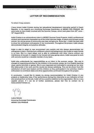  
LETTER OF RECOMMENDATION
To whom it may concern,
I have known Indah Cristian during her educational development internship period in Czech
Republic, in my capacity as a Incoming Exchange Coordinator at AIESEC CZU PRAGUE. We
were lucky to have Indah involved with the Summer Camps, which took place from 28th
June –
10th
August 2014.
Indah Cristian is an extraordinary intern in AIESEC Summer Camp Projects. Indah’s professional
conduct and mannerism impressed me at the initial interview stage. A mature and focused young
woman, her strong sense of community was clear and genuine. Since day 1, Indah has been able
to show her enthusiasm and passion in her involvement. Throughout the project, Indah always
demonstrated integrity and positive attitudes.
Indah is able to adapt to new environment very quickly and she always demonstrates her
willingness to learn. Coming from a different culture and background, she is able to make friends
in no time. She is a team player and is able to collaborate with other interns without any
interference of my part. In respect to her honest and easy-going nature, Indah was great to work
with and she would be a valuable member of any team.
Indah also understands her responsibilities as an intern in the summer camps. She was in
charged of organizing activities for the children in the summer camps, be it an English teaching
class, sports activities or games. She is very organized and motivated in carrying out her duty.
She takes pride in her work and the results are always satisfying. This can be shown from the
satisfaction of both team leaders and the children as they participated in her activities. Indah’s
enthusiasm to contribute ideas and drive opportunities continued throughout the project.
In conclusion, I would like to restate my strong recommendation for Indah Cristian in any
projects or leadership roles. If her performance during this internship is any indication of how
she would perform on the job, Indah will be a positive addition to the organization. She is a very
capable person. If I can be of further assistance, please feel free to contact me at
lubos.sotolar@aiesec.cz.
Lubos Sotolar
Incoming Exchange Coordinator
AIESEC CZU PRAGUE
 