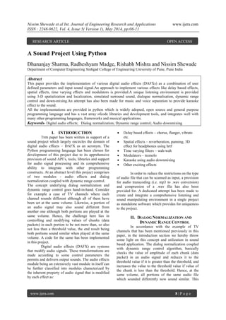 Nissim Shewade et al Int. Journal of Engineering Research and Applications www.ijera.com
ISSN : 2248-9622, Vol. 4, Issue 5( Version 1), May 2014, pp.08-11
www.ijera.com 8 | P a g e
A Sound Project Using Python
Dhananjay Sharma, Radheshyam Madge, Rishabh Mishra and Nissim Shewade
Department of Computer Engineering Sinhgad College of Engineering University of Pune, Pune India
Abstract
This paper provides the implementation of various digital audio effects (DAFXs) as a combination of user
defined parameters and input sound signal.An approach to implement various effects like delay based effects,
spatial effects, time varying effects and modulators is provided.A unique listening environment is provided
using 3-D spatialization and localization, simulated surround sound, dialogue normalisation, dynamic range
control and down-mixing.An attempt has also been made for music and voice separation to provide karaoke
effect to the sound.
All the implementations are provided in python which is widely adopted, open source and general purpose
programming language and has a vast array ofcode libraries and development tools, and integrates well with
many other programming languages, frameworks and musical applications.
Keywords- Digital audio effects; Dialog normalization; Dynamic range control; Audio downmixing
I. INTRODUCTION
THIS paper has been written in support of a
sound project which largely encircles the domain of
digital audio effects – DAFX as an acronym. The
Python programming language has been chosen for
development of this project due to its apprehensive
provision of sound API‘s, tools, libraries and support
for audio signal processing and its comprehensive
ability to integrate with other programming
constructs. At an abstract level this project comprises
of two modules - audio effects and dialog
normalization coupled with dynamic range control.
The concept underlying dialog normalization and
dynamic range control goes hand-in-hand. Consider
for example a case of TV channels where each
channel sounds different although all of them have
been set at the same volume. Likewise, a portion of
an audio signal may also sound different from
another one although both portions are played at the
same volume. Hence, the challenge here lies in
controlling and modifying values of chunks (data
packets) in each portion to be not more than, so also
not less than a threshold value, the end result being
both portions sound similar when played at the same
volume. A code for the same has been implemented
in this project.
Digital audio effects (DAFX) are systems
that modify audio signals. These transformations are
made according to some control parameters the
permits and delivers output sounds. The audio effects
module being an extensively vast module in itself can
be further classified into modules characterized by
the inherent property of audio signal that is modified
by each effect as:
 Delay based effects – chorus, flanger, vibrato
etc.
 Spatial effects – reverberation, panning, 3D
effect for headphones using hrtf
 Time varying filters – wah-wah
 Modulators – tremolo
 Karaoke using audio downmixing
 Other exciting effects
In order to reduce the restrictions on the type
of audio file that can be scanned as input, a provision
for audio transcoding (i.e. mp3 to .wav conversion)
and compression of a .wav file has also been
provided for. A dedicated attempt has been made to
create and integrate a comprehensive listening and
sound manipulating environment in a single project
as standalone software which provides for uniqueness
to the project.
II. DIALOG NORMALIZATION AND
DYNAMIC RANGE CONTROL
In accordance with the example of TV
channels that has been mentioned previously in this
paper, in the introduction section we hereby throw
some light on this concept and utilization in sound
based application. The dialog normalization coupled
with dynamic range control algorithm, basically
checks the value of amplitude of each chunk (data
packet) in an audio signal and reduces it to the
threshold value if it is greater than the threshold, and
increases the value to the threshold value if value of
the chunk is less than the threshold. Hence, at the
same volume, all portions of the same audio file
which sounded differently now sound similar. This
RESEARCH ARTICLE OPEN ACCESS
 