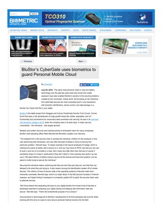 BIOMETRICS NEWS BIOMETRICS FEATURES BIOMETRICS RESEARCH
← Previous Next →
Tweet
July 25, 2016 ­ 
BluStor’s CyberGate uses biometrics to
guard Personal Mobile Cloud
By Chris Burt
The same improvements made in chip and battery
technology over the past few years that have driven the mobile
explosion have also enabled BluStor’s solution to the security problems
created by the connected, mobile world. By focussing on the individual,
the CyberGate secures the most vulnerable point in any transaction
with biometric identification, device control, and data storage on a
familiar form factor that fits in your wallet.
BluStor is the latest project from Seagate and Conner Peripherals founder Finis Conner. Conner
found that early in the development of huge growth areas like mobile, wearables, and IoT,
functionality and convenience for consumers were prioritized over security, he said in an interview
with Biometric Update in 2013, when the company was in its early days. A major security
vulnerability – the individual – was largely ignored.
Network and system security have reached points of diminished return for many companies,
BluStor chief operating officer Mark Bennett told Biometric Update in an interview.
“The weakest link in the security chain is actually the individual, whether it’s the employer or end
user performing that transaction, and very little had been invested in terms of solving that
particular problem,” Bennett says. “A classic example is the typical employee ID badge, which is
nothing but a piece of plastic with a picture on it, and you may have an RFID chip that you can use
to scan in and out of a turnstile or a door. But it does very little other than that and of course if
somebody drops it or loses it, particularly if they don’t report it, then anybody who picks it up can
use it. We spent billions of dollars trying to secure all the devices and back­end systems, but we
spend a nickel trying to secure the individual.”
Securing the individual means confirming that they are who they say they are, and that they are
allowed to do what they are trying to. It also means moving the identification system off of mobile
devices. The millions of lines of source code in the operating systems of devices make them
inherently vulnerable, Bennett says, which is a major factor in the 640 percent increase in Android
malware, and Apple finding it necessary to constantly update iOS to patch the security holes used
to jailbreak devices.
“We firmly believe that separating the keys to your digital identity from those kinds of devices is
absolutely essential to protecting your digital identity and keeping that information safe and
secure,” Bennett says. “That’s the fundamental purpose of our product.”
Improvements in technology led to BluStor’s development of its first prototypes last summer while
working with the army on ways to carry secure personal medical records into the field.
Search   Search
BIOMETRIC NEWS BRAND FOCUS RESEARCH REPORTS BLOG WHITE PAPERS EXPLAINERS COMPANIES SOLUTIONS EVENTS
SAS Lab experimenting with
palm scanning to improve
travel process
iCivil promises much needed
birth registration in Africa
Special Report: Biometrics and
banking
Like 10
 