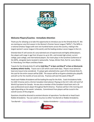 
 
 
Welcome Players/Coaches:  Immediate Attention 
Thank you for allowing us to take this opportunity to introduce you to the Orlando Kicks FC. We 
are starting our very first season in the Women’s Premier Soccer League (“WPSL”). The WPSL is 
a national amateur league with over one hundred teams across the country, making it the 
largest women’s soccer league in the world, and the leading amateur soccer league in the U.S.  
Orlando Kicks FC will consist of a very talented core of experienced and highly skilled players. 
Our players will range in age from 16 years to up to 30+, and include high school, current 
college, post‐college, and international players. Our team plays in the Sunshine Conference of 
the WPSL, alongside teams located in Jacksonville, Tampa, Winter Park, Port St. Lucie, Miami, 
St. Petersburg, Fort Myers and Boca Raton.  
Tryouts for the Orlando Kicks FC will be held May 7th
 at 6pm and May 8th
 at 9am at Montverde 
Academy athletic facility.  Tryout cost is $25 which covers both days.  Players must attend at 
least one tryout to be considered.  If a player gets selected to be a part of the Orlando Kicks FC, 
the cost for the entire season will be $200.  The season will be an 8 game schedule plus playoffs 
and will run for the months of June and July.  Practices will start the week of May 9th.
   
Head coach Robbie Aristodemo will be leading the way for the Kicks.  Coach Aristodemo holds 
his USSF A license and is a former Canadian International. Playing on the U17, U20, U23 and Full 
World Cup teams for Canada.  He was also a member of the Canadian Futsal team and a 10‐
year professional soccer player throughout North America.  Practices will be in the morning and 
night depending on the weeks’ schedules.  Commitment from players will be crucial in the 
overall success of the program. 
Questions should be directed to assistant director of operations Tara Barrett or Head Coach 
Robbie Aristodemo.  You can submit resumes to either Tara Barrett or Robbie Aristodemo. 
Tara Barrett – Tabarrett6@gmail.com          Robbie Aristodemo – robbiearistodemo@gmail.com
 
 
