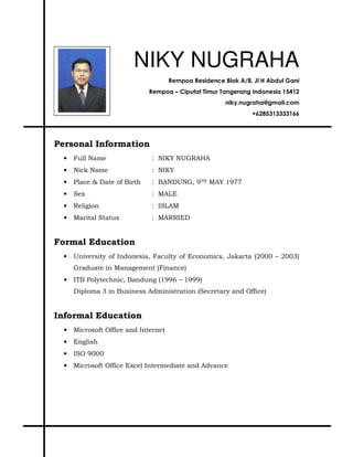 NIKY NUGRAHA
Rempoa Residence Blok A/8, Jl H Abdul Gani
Rempoa – Ciputat Timur Tangerang Indonesia 15412
niky.nugraha@gmail.com
+6285313333166
Personal Information
• Full Name : NIKY NUGRAHA
• Nick Name : NIKY
• Place & Date of Birth : BANDUNG, 9TH MAY 1977
• Sex : MALE
• Religion : ISLAM
• Marital Status : MARRIED
Formal Education
• University of Indonesia, Faculty of Economics, Jakarta (2000 – 2003)
Graduate in Management (Finance)
• ITB Polytechnic, Bandung (1996 – 1999)
Diploma 3 in Business Administration (Secretary and Office)
Informal Education
• Microsoft Office and Internet
• English
• ISO 9000
• Microsoft Office Excel Intermediate and Advance
 
