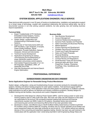 Mark Mays
900 5th
Ave S. Ste. 301 Edmonds, WA 98020
425-232-1649 mark@mays108.org
SYSTEM DESIGN, APPLICATIONS ENGINEER, FIELD SERVICE
Deep technical skills acquired in over 20 years of hands-on troubleshooting, installation and applications support
on a broad range of technology, coupled with exceptional relationship and technical selling skills, has led to
documented success in not only solving customer problems, but also growing new and existing business
beyond expectations.
Technical Skills
 Expert Troubleshooter of PC Hardware,
Embedded Control Systems, Factory
Automation and Power Distribution
 System design, configuration and
troubleshooting of Renewable Energy
Systems
 Expert User of Test Instruments (H/W and
S/W Emulators, Logic Analyzers, O-scopes,
Power Quality Analyzers, Signal
Generators, Process Calibrators, Network
Analyzers, Clinical Lab Instruments)
 Technical Course Development
 Applications Engineering for startup,
commissioning and troubleshooting of
power distribution systems, factory
automation and process control systems.
 Intermediate Programming skills in TL/1 (C-
like language), QuickBasic, UNIX, uP
Assembler and HTML
 Web Site Development and Internet Search
Engine Optimization
Business Skills
 New Business Development
 Account Management
 Customer Relationship Development
 Dynamic Public Speaker and Presenter
 Sales Forecasting and Business Planning
 Market Research
 Product Planning and Development
 Strategic Planning and Partnerships
 Product and Project Management
 Sales and Project Proposals
 Financial Modeling
 Media Publications and Placement
 Contract Review and Negotiations
 Small Business Taxes and Accounting
 Advanced skills with Word, Excel,
PowerPoint, Outlook, Photoshop,
FrontPage, Visio, QuickBooks and
SalesForce
PROFESSIONAL EXPERIENCE
OUTBACK POWER – ARLINGTON, WA 2011 - PRESENT
Senior Applications Engineer for Renewable Energy Product Manufacturer
System design, configuration, sizing and troubleshooting of power conversion products for renewable energy
systems. Develop and deliver training programs for solar system installers. Train technical support staff for
OutBack sales channel partners. Write application notes and white papers for publication on OutBack’s website,
trade publications as well as delivery via webinars and industry conference programs. Develop designs for
OutBack training and lab facilities, new products and custom integrated solutions.
 Developed the initial design for a Backup Power System (BPS) used for backup power on solar array
tracking systems used on utility scale solar sites. Also took over sales role with departure of the sales
rep responsible for the account. My successful proposal meeting both technical and financial
requirements resulted over $2M in sales for 63 systems. Developed factory test procedures,
commissioning plan and led commissioning effort at first of two solar generation sites.
 Developed a simple, cost-effective way to retrofit OutBack battery based backup inverters to grid tied
PV inverters using a method called AC Coupling. Inovative use of a remote operated circuit breaker and
some inexpensive relays and relay logic produced an end to end UL 1741 solution without any external
devices or time consuming and expensive regulatory testing. Solution has been very well received in the
market place with the application note I wrote being reprinted in both Engineering Design News and
 