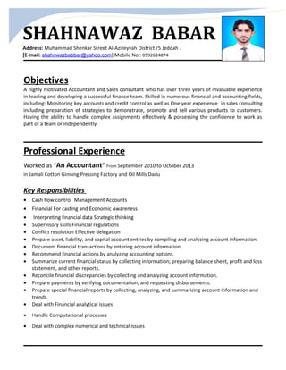 SHAHNAWAZ BABAR
Address: Muhammad Shenkar Street Al-Azizeyyah District /5 Jeddah .
[E-mail: shahnwazbabbar@yahoo.com] Mobile No : 0592624874
Objectives
A highly motivated Accountant and Sales consultant who has over three years of invaluable experience
in leading and developing a successful finance team. Skilled in numerous financial and accounting fields,
including: Monitoring key accounts and credit control as well as One year experience in sales consulting
including preparation of strategies to demonstrate, promote and sell various products to customers.
Having the ability to handle complex assignments effectively & possessing the confidence to work as
part of a team or independently.
Professional Experience
Worked as “An Accountant” From September 2010 to October 2013
in Jamali Cotton Ginning Pressing Factory and Oil Mills Dadu
Key Responsibilities
• Cash flow control Management Accounts
• Financial For casting and Economic Awareness
• Interpreting financial data Strategic thinking
• Supervisory skills Financial regulations
• Conflict resolution Effective delegation
• Prepare asset, liability, and capital account entries by compiling and analyzing account information.
• Document financial transactions by entering account information.
• Recommend financial actions by analyzing accounting options.
• Summarize current financial status by collecting information; preparing balance sheet, profit and loss
statement, and other reports.
• Reconcile financial discrepancies by collecting and analyzing account information.
• Prepare payments by verifying documentation, and requesting disbursements.
• Prepare special financial reports by collecting, analyzing, and summarizing account information and
trends.
• Deal with Financial analytical issues
• Handle Computational processes
• Deal with complex numerical and technical issues
 