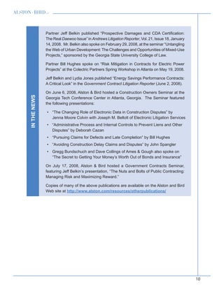 10
inthenews Partner Jeff Belkin published “Prospective Damages and CDA Certification:
The Real Daewoo Issue” in Andrews Litigation Reporter, Vol. 21, Issue 18, January
14, 2008. Mr. Belkin also spoke on February 29, 2008, at the seminar “Untangling
the Web of Urban Development: The Challenges and Opportunities of Mixed-Use
Projects,” sponsored by the Georgia State University College of Law.
Partner Bill Hughes spoke on “Risk Mitigation in Contracts for Electric Power
Projects” at the Colectric Partners Spring Workshop in Atlanta on May 19, 2008.
Jeff Belkin and Lydia Jones published “Energy Savings Performance Contracts:
A Critical Look” in the Government Contract Litigation Reporter (June 2, 2008).
On June 6, 2008, Alston  Bird hosted a Construction Owners Seminar at the
Georgia Tech Conference Center in Atlanta, Georgia. The Seminar featured
the following presentations:
“The Changing Role of Electronic Data in Construction Disputes” by•	
Jenna Moore Colvin with Joseph M. Bellott of Electronic Litigation Services
“Administrative Process and Internal Controls to Prevent Liens and Other•	
Disputes” by Deborah Cazan
“Pursuing Claims for Defects and Late Completion” by Bill Hughes•	
“Avoiding Construction Delay Claims and Disputes” by John Spangler•	
Gregg Bundschuch and Dave Collings of Ames  Gough also spoke on•	
“The Secret to Getting Your Money’s Worth Out of Bonds and Insurance”
On July 17, 2008, Alston  Bird hosted a Government Contracts Seminar,
featuring Jeff Belkin’s presentation, “The Nuts and Bolts of Public Contracting:
Managing Risk and Maximizing Reward.”
Copies of many of the above publications are available on the Alston and Bird
Web site at http://www.alston.com/resources/otherpublications/
 