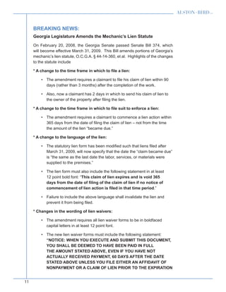 11
Breaking News:
Georgia Legislature Amends the Mechanic’s Lien Statute
On February 20, 2008, the Georgia Senate passed Senate Bill 374, which
will become effective March 31, 2009. This Bill amends portions of Georgia’s
mechanic’s lien statute, O.C.G.A. § 44-14-360, et al. Highlights of the changes
to the statute include
* A change to the time frame in which to file a lien:
The amendment requires a claimant to file his claim of lien within 90•	
days (rather than 3 months) after the completion of the work.
Also, now a claimant has 2 days in which to send his claim of lien to•	
the owner of the property after filing the lien.
* A change to the time frame in which to file suit to enforce a lien:
The amendment requires a claimant to commence a lien action within•	
365 days from the date of filing the claim of lien – not from the time
the amount of the lien “became due.”
* A change to the language of the lien:
The statutory lien form has been modified such that liens filed after•	
March 31, 2009, will now specify that the date the “claim became due”
is “the same as the last date the labor, services, or materials were
supplied to the premises.”
The lien form must also include the following statement in at least•	
12 point bold font: “This claim of lien expires and is void 365
days from the date of filing of the claim of lien if no notice of
commencement of lien action is filed in that time period.”
Failure to include the above language shall invalidate the lien and•	
prevent it from being filed.
* Changes in the wording of lien waivers:
The amendment requires all lien waiver forms to be in boldfaced•	
capital letters in at least 12 point font.
The new lien waiver forms must include the following statement:•	
“NOTICE: WHEN YOU EXECUTE AND SUBMIT THIS DOCUMENT,
YOU SHALL BE DEEMED TO HAVE BEEN PAID IN FULL
THE AMOUNT STATED ABOVE, EVEN IF YOU HAVE NOT
ACTUALLY RECEIVED PAYMENT, 60 DAYS AFTER THE DATE
STATED ABOVE UNLESS YOU FILE EITHER AN AFFIDAVIT OF
NONPAYMENT OR A CLAIM OF LIEN PRIOR TO THE EXPIRATION
 