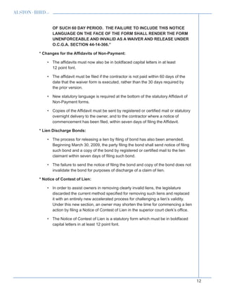 12
OF SUCH 60 DAY PERIOD. THE FAILURE TO INCLUDE THIS NOTICE
LANGUAGE ON THE FACE OF THE FORM SHALL RENDER THE FORM
UNENFORCEABLE AND INVALID AS A WAIVER AND RELEASE UNDER
O.C.G.A. SECTION 44-14-366.”
* Changes for the Affidavits of Non-Payment:
The affidavits must now also be in boldfaced capital letters in at least•	
12 point font.
The affidavit must be filed if the contractor is not paid within 60 days of the•	
date that the waiver form is executed, rather than the 30 days required by
the prior version.
New statutory language is required at the bottom of the statutory Affidavit of•	
Non-Payment forms.
Copies of the Affidavit must be sent by registered or certified mail or statutory•	
overnight delivery to the owner, and to the contractor where a notice of
commencement has been filed, within seven days of filing the Affidavit.
* Lien Discharge Bonds:
The process for releasing a lien by filing of bond has also been amended.•	
Beginning March 30, 2009, the party filing the bond shall send notice of filing
such bond and a copy of the bond by registered or certified mail to the lien
claimant within seven days of filing such bond.
The failure to send the notice of filing the bond and copy of the bond does not•	
invalidate the bond for purposes of discharge of a claim of lien.
* Notice of Contest of Lien:
In order to assist owners in removing clearly invalid liens, the legislature•	
discarded the current method specified for removing such liens and replaced
it with an entirely new accelerated process for challenging a lien’s validity.
Under this new section, an owner may shorten the time for commencing a lien
action by filing a Notice of Contest of Lien in the superior court clerk’s office.
The Notice of Contest of Lien is a statutory form which must be in boldfaced•	
capital letters in at least 12 point font.
 