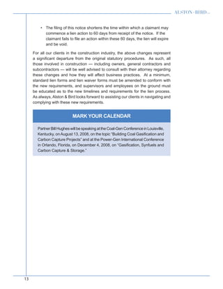 13
MARK YOUR CALENDAR
The filing of this notice shortens the time within which a claimant may•	
commence a lien action to 60 days from receipt of the notice. If the
claimant fails to file an action within these 60 days, the lien will expire
and be void.
For all our clients in the construction industry, the above changes represent
a significant departure from the original statutory procedures. As such, all
those involved in construction — including owners, general contractors and
subcontractors — will be well advised to consult with their attorney regarding
these changes and how they will affect business practices. At a minimum,
standard lien forms and lien waiver forms must be amended to conform with
the new requirements, and supervisors and employees on the ground must
be educated as to the new timelines and requirements for the lien process.
As always, Alston  Bird looks forward to assisting our clients in navigating and
complying with these new requirements.
PartnerBillHugheswillbespeakingattheCoal-GenConferenceinLouisville,
Kentucky, onAugust 13, 2008, on the topic “Building Coal Gasification and
Carbon Capture Projects” and at the Power-Gen International Conference
in Orlando, Florida, on December 4, 2008, on “Gasification, Synfuels and
Carbon Capture  Storage.”
 
