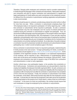 2
Therefore, Georgia public employers and contractors need to consider implementing
E-Verify through the language in their contracts and subcontracts. Most public employers
and contractors will want to require contractors and subcontractors to register and
begin participating in E-Verify before any work commences on the underlying contract.
An affidavit from the contractor or subcontractor certifying registration and participation
is also recommended.
Attention should be given to contracts currently being entered into which will be in effect
for more than one year. While a contractor or subcontractor employing fewer than
100 employees today is not required to participate in E-Verify, beginning July 1, 2009,
that contractor or subcontractor will be required to participate. As well, a contractor
or subcontractor may hire new employees over the course of contract performance,
suddenly forcing the contractor or subcontractor to register and participate. Thus, we
recommend drafting language requiring participation in the program before work begins
for all contractors and subcontractors with 100 employees or more and also requiring
registration and participation within three to five business days of meeting the mandatory
threshold of the Georgia Security and Immigration Compliance Act for contractors and
subcontractors not currently meeting the threshold. As an alternative, the public employer
or contractor may wish to proactively mandate all contractors and subcontractors to begin
participating now, in order to avoid compliance gaps in the future.
Once a contractor or subcontractor knows it is required to participate, implementing the
E-Verify process is the next concern. To begin participating in E-Verify, a contractor or
subcontractor should register at https://www.vis-dhs.com/EmployerRegistration. At the
completion of the registration process, the employer, or an authorized representative
of the employer, will be required to sign a Memorandum of Understanding (MOU)
which sets out the terms and conditions between the employer, SSA and DHS. Public
employers and contractors may wish to request a copy of the MOU from contractors
and subcontractors in order to verify registration.
Another critical issue, once participation begins, is the sensitive time constraints on
the E-Verify process. Contractors and subcontractors are only permitted to check the
employment eligibility of employees hired after signing the MOU. As well, contractors and
subcontractors may only verify a new hire’s employment eligibility after the employee has
accepted an offer of employment and after the contractor or subcontractor has completed
a Form I-9 for the new employee. Finally, the contractor or subcontractor must initiate
the verification, at the latest, within three business days after the new employee’s actual
start date. It should also be noted that the employee’s start date cannot be accelerated
or postponed based on the results of an E-Verify search, unless a final non-confirmation
is received.4
In the event of a final non-confirmation, the contract should require that
such employees no longer be employed by the contractor or subcontractor.
4
  The error rate of the E-Verify program is heavily debated. The United States Chamber of Commerce
has put the error rate as high as 20 percent. DHS has claimed the error rate is 0.3 percent; however,
a DHS spokesperson also admitted that the program cannot verify a worker’s eligibility seven percent
of the time. Michael Welles Shapiro, “Businesses Slam E-Verify Provision,” Island Packet, Feb. 9,
2008, available at: http://www.islandpacket.com/266/story/221907.html.
 