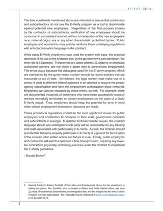 3
The time constraints mentioned above are intended to ensure that contractors
and subcontractors do not use the E-Verify program as a tool to discriminate
against potential new employees. Regardless of the final process chosen
by the contractor or subcontractor, verification of new employees should be
conducted in a consistent manner, without consideration of the new employee’s
race, national origin, sex or any other characteristic prohibited by law. Public
employers and contractors may wish to reinforce these underlying regulations
with anti-discrimination language in the contract.
While many E-Verify employers have used the system with ease, the practical
downside of the use of the system is that, by the government’s own admission, the
error rate is 8.5 percent. These errors are cases where U.S. citizens, or otherwise
authorized workers, are not given a green light to unrestricted employment.
The errors occur because the databases used for the E-Verify program, which
are maintained by the government, contain records for some workers that are
inaccurate or out of date. Sometimes, the legal worker must make one or a
series of visits to different federal agencies in an attempt to acquire the proper
agency classification and have the employment authorization block removed.
Employers can also be impacted by these errors, as well. For example, there
are documented instances of employers who have been successfully sued by
workers wrongfully terminated or denied employment on the basis of a faulty
E-Verify report. Thus, employers should keep the potential for error in mind
when critical employment termination decisions are made.
These procedural regulations constitute the most significant issues for public
employers and contractors to consider in their state government contracts
and subcontracts in Georgia. In addition to these broader issues, the contract
language should also anticipate which party will be responsible for any training
and costs associated with participating in E-Verify. As well, the contract should
provide that failure to properly participate in E-Verify is a ground for termination
of the contract after written notice and failure to cure. Finally, public employers
and contractors will want to implement a flow down provision, requiring any lower-
tier contractors physically performing services under the contract to implement
the E-Verify guidelines.
- Donald Brown5
5  Special thanks to Eileen Scofield of the Labor and Employment Group for her assistance in
writing this piece. Ms. Scofield, who is located in Alston and Bird’s Atlanta office, has over
22 years of experience concentrating on immigration law, and her insight into the new E-Verify
Program is much appreciated. Ms. Scofield may be contacted at eileen.scofield@alston.com
or at 404.881.7375.
 