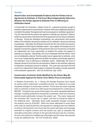 5
Georgia
Absent Clear and Unmistakable Evidence that the Parties had an
Agreement to Arbitrate, A Trial Court Must Independently Determine
Whether the Parties Agreed to Arbitrate Prior to Affirming an
Arbitration Award
In Panhandle Fire Protection v. Batson-Cook Co., a general contractor sought to
arbitrate a dispute with its subcontractor; however, there was a legitimate dispute as
to whether the parties’final agreement had encompassed an arbitration agreement.
The GC claimed that the parties had agreed to arbitrate any disputes in Atlanta,
while the subcontractor claimed that the final agreement did not require arbitration
in Georgia. During the arbitration proceedings, the subcontractor sent several
letters to the arbitrator denying the existence of an arbitration clause and refusing
to participate. Ultimately, the arbitrator found for the GC and a trial court issued a
final judgment confirming the arbitration award. Upon appeal, the Georgia Court of
Appeals reversed the judgment, finding that the trial court should have conducted
an independent (de novo) examination of whether the parties had agreed to
arbitrate any disputes. Specifically, the Court of Appeals held that without “clear
and unmistakable evidence” that the parties had an agreement to arbitrate, a trial
court must “independently determine whether the parties contractually agreed to
the arbitration” prior to affirming an arbitration award. Additionally, the Court of
Appeals refused to find that the subcontractor’s letters to the arbitrator objecting
to arbitration constituted consent to arbitrate. This case was returned to the trial
court for an independent determination of whether the parties mutually assented
to the arbitration agreement. 653 S.E.2d 802 (Ga. App. 2007).
Construction Contracts Orally Modified by the Owner May Be
Enforceable Against the Owner Even Where Price Is Uncertain
In Reebaa Construction, Inc. v. Chong, the Georgia Supreme Court issued
an opinion which undermines “uncertainty of price” as a defense to an orally
requested change to a construction contract. In this case, the owner originally
hired a contractor to finish his 4,000 square foot basement for a total price of
$96,000. Throughout the course of the project, the owner requested significant
changes, including marble floors and granite countertops, which the contractor
warned would significantly increase the project cost. The owner reassured
the contractor that “money was no object” and that he should be billed for
the additional work. Ultimately, these orally requested changes increased
the project’s price by $128,000. When the owner attempted to avoid these
extra costs by claiming that the oral requests for changes were too indefinite
to enforce, the Supreme Court found that the owner had freely and knowingly
amended its original contract and had waived any right to repudiate the
amended construction contract on the grounds that price was too uncertain.
As such, the contract as modified was enforceable and the owner was required
to pay the additional cost. 657 S.E.2d 826 (Ga. 2008).
 