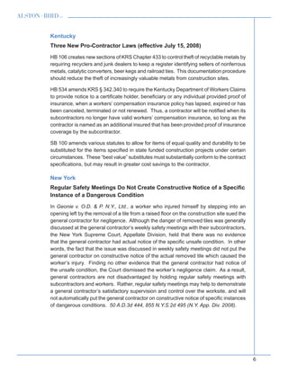 6
Kentucky
Three New Pro-Contractor Laws (effective July 15, 2008)
HB 106 creates new sections of KRS Chapter 433 to control theft of recyclable metals by
requiring recyclers and junk dealers to keep a register identifying sellers of nonferrous
metals, catalytic converters, beer kegs and railroad ties. This documentation procedure
should reduce the theft of increasingly valuable metals from construction sites.
HB 534 amends KRS § 342.340 to require the Kentucky Department of Workers Claims
to provide notice to a certificate holder, beneficiary or any individual provided proof of
insurance, when a workers’ compensation insurance policy has lapsed, expired or has
been canceled, terminated or not renewed. Thus, a contractor will be notified when its
subcontractors no longer have valid workers’ compensation insurance, so long as the
contractor is named as an additional insured that has been provided proof of insurance
coverage by the subcontractor.
SB 100 amends various statutes to allow for items of equal quality and durability to be
substituted for the items specified in state funded construction projects under certain
circumstances. These “best value” substitutes must substantially conform to the contract
specifications, but may result in greater cost savings to the contractor.
New York
Regular Safety Meetings Do Not Create Constructive Notice of a Specific
Instance of a Dangerous Condition
In Geonie v. O.D.  P. N.Y., Ltd., a worker who injured himself by stepping into an
opening left by the removal of a tile from a raised floor on the construction site sued the
general contractor for negligence. Although the danger of removed tiles was generally
discussed at the general contractor’s weekly safety meetings with their subcontractors,
the New York Supreme Court, Appellate Division, held that there was no evidence
that the general contractor had actual notice of the specific unsafe condition. In other
words, the fact that the issue was discussed in weekly safety meetings did not put the
general contractor on constructive notice of the actual removed tile which caused the
worker’s injury. Finding no other evidence that the general contractor had notice of
the unsafe condition, the Court dismissed the worker’s negligence claim. As a result,
general contractors are not disadvantaged by holding regular safety meetings with
subcontractors and workers. Rather, regular safety meetings may help to demonstrate
a general contractor’s satisfactory supervision and control over the worksite, and will
not automatically put the general contractor on constructive notice of specific instances
of dangerous conditions. 50 A.D.3d 444, 855 N.Y.S.2d 495 (N.Y. App. Div. 2008).
 