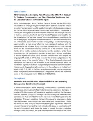 7
North Carolina
If the Construction Company Acted Negligently, It May Not Recover
On Workers’ Compensation Lien Even If Another Tort-Feasor Had
the Last Clear Chance to Avoid the Injury.
By its plain language, North Carolina General Statute section 97-10.2(e)
provides that an employer may recover from a third-party tort-feasor the amount
of workers’ compensation benefits paid by the employer to its injured employee,
but that the third-party may raise the employer’s contributory negligence in
causing the employee’s injury as a complete defense to the employer’s action.
In Outlaw v. Johnson, the North Carolina Court of Appeals considered for the
first time whether the “last clear chance” doctrine applied as an exception to the
bar on a negligent employer’s ability to recover on its workers’ compensation
lien. In this case, a steamroller operator employed by a construction company
was injured by a truck driver after the truck negligently collided with the
steamroller on the highway. A jury found that the negligence of both the truck
driver and the construction company contributed to the operator’s injury, but
that the driver had the last clear chance to avoid the accident. Under these
circumstances, the construction company argued that it should be allowed
to recover against the driver on its workers’ compensation lien, despite the
language of N.C.G.S. § 97-10.2(e), because the driver’s negligence was the
proximate cause of the operator’s injury. The Court of Appeals disagreed,
finding that “it is clear from the provisions of [the statute] that it was and is the
intent of the legislature that non-negligent employers are to be reimbursed for
those amounts they pay to employees injured by the negligence of third parties.”
As such, N.C.G.S. § 97-10.2(e) bars a negligent employer from recovery even
where a jury has found that the employer’s negligence was not the proximate
cause of the employee’s injury. 660 S.E.2d 550 (2008).
Pennsylvania
Measured Mile Approach is a Reasonable Basis for Calculating
Damages in a Construction Contract
In James Corporation v. North Allegheny School District, a contractor sued a
school board, alleging breach of contract and seeking acceleration damages. In
a matter of first impression, a Pennsylvania appellate court held that there was
sufficient evidence to support a damages calculation using the “measured mile”
approach, and thus, upheld a trial court’s previous award of damages using the
calculation. The court noted that the law in Pennsylvania only requires that a
claim for damages be supported by a reasonable basis for calculation. Under
the “measured mile” analysis, the amount of damages is equal to the difference
between the cost of completing work not subject to delay or acceleration with
the cost of completing work during the period of impact. In order to calculate
damages under this method, the work compared need not be exactly the same.
 