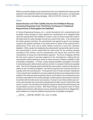 8
Where a contractor alleges a loss of productivity, the court noted that the measured mile
approach is the preferred method of computing damages, and as such, is a reasonable
method to use when calculating damages. 938 A.2d 474 (Pa. Commw. Ct. 2007).
Texas
Subcontractors and Their Liability Insurers Are Entitled to Recoup
Contractual Payments From Third-Party Tort-feasors If Traditional
Requirements of Subrogation Are Satisfied.
In Frymire Engineering Company, Inc. v. Jomar International, Ltd., a subcontractor and
its liability insurer brought an action against the manufacturers of an allegedly faulty
valve the subcontractor had installed in a hotel in order to recover payments made to
the hotel owner for water damage incurred as a result of the valve. In its contract with
the hotel’s general contractor, the subcontractor had agreed to pay for any damages
caused to the general contractor or the hotel owner by reason of the subcontractor’s
performance of the work and to obtain liability insurance to cover this indemnity
obligation. When a water line installed by the subcontractor ruptured at the site of a valve,
the subcontractor’s insurer indemnified the hotel owner for the resulting damage
according to the contract, and the subcontractor and insurer then sued the valve
manufacturer to recoup the indemnification payment. The Court of Appeals affirmed
the trial court’s award of summary judgment to the manufacturers, holding that the
subcontractor lacked standing to assert its claims because it failed to establish a right
to equitable subrogation. In Texas, a party seeking equitable subrogation must show
it involuntarily paid a debt primarily owed by another in a situation that favors equitable
relief. The Court of Appeals determined that the subcontractor “paid the hotel owner to
satisfy its own contractual obligation” and that the payment was voluntary and did not
unjustly enrich the manufacturers. The Supreme Court of Texas reversed, holding that
(1) the subcontractor satisfied its summary judgment burden by providing evidence that
a defect in the valve primarily caused the rupture, and therefore, the manufacturers were
primarily responsible for the resulting damage; (2) although the subcontractor’s decision
to contract with the hotel owner was voluntary, “its duty to honor that contract was not,”
so the subcontractor had involuntarily extinguished the debt; and (3) in light of the hotel
owner’s inaction, the manufacturers would be unjustly enriched if the subcontractor was
not permitted to pursue its claims. With these findings, the Supreme Court of Texas
enabled subcontractors attempting to recoup contractual payments from alleged third-
party tortfeasors to meet the traditional requirements of equitable subrogation.
__ S.W.3d __, 2008 WL 2404961 (Tex. June 13, 2008).
 