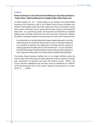 9
Federal
Prime Contractor’s Use of Government Money to Pay Subcontractor’s
“False Claim” Held Insufficient for Liability Under False Claims Act
In Allison Engine Co., Inc. v. United States ex rel. Sanders, the United States
Supreme Court resolved a split in the Federal Circuit Courts of Appeal over
whether fraud liability under the False Claims Act (FCA) could derive merely
from a prime contractor’s use of “government money” to pay a subcontractor’s
false claim. In a unanimous opinion, the Supreme Court held that, to establish
liability under the False Claims Act, the court must find a “direct link” between
the false or fraudulent statement and payment of a claim with Treasury funds:
If a subcontractor or another defendant makes a false statement to a private
entity and does not intend the Government to rely on that false statement
as a condition of payment, the statement is not made with the purpose of
inducing payment of a false claim “by the Government.” In such a situation,
the direct link between the false statement and the Government’s decision to
pay or approve a false claim is too attenuated to establish [fraud] liability.
The Allison Engine decision clarifies that it is no longer sufficient under the
FCA to show that a false claim (or false statement made in support of a claim)
was “presented” for payment and paid with federal monies. Rather, the
Court’s decision establishes that the false record or statement be “material”
to the Government’s (not a third party’s) approval and payment of a claim.
553 U.S. ___ (2008).
 