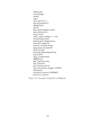 [MLBlocks]
line=Orange
lead=0
lag=1
test_split=0.3
num_processes=12
debug=False
[Data]
data_path=example_data/
data_delimiter=,
skip_rows=1
label_logic=lambda x: x[0]
[TrainClassifier]
mode=LogisticRegression
learners_budget=5
restart_workers=False
ping_back_seconds=60
[Discretize]
binning_method=EqualFreq
num_bins=5
skip_columns=None
[HMMTrain]
hmm_type=Discrete
num_states=4
max_iterations=10
log_likelihood_change=.0000001
[Evaluate]
evaluation_metric=ACCURACY
positive_class=0
Figure A-3: Example Config File in MLBlocks.
104
 