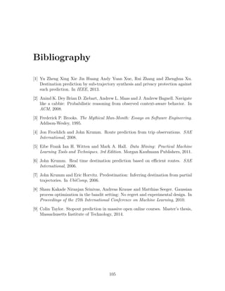 Bibliography
[1] Yu Zheng Xing Xie Jin Huang Andy Yuan Xue, Rui Zhang and Zhenghua Xu.
Destination prediction by sub-trajectory synthesis and privacy protection against
such prediction. In IEEE, 2013.
[2] Anind K. Dey Brian D. Ziebart, Andrew L. Maas and J. Andrew Bagnell. Navigate
like a cabbie: Probabilistic reasoning from observed context-aware behavior. In
ACM, 2008.
[3] Frederick P. Brooks. The Mythical Man-Month: Essays on Software Engineering.
Addison-Wesley, 1995.
[4] Jon Froehlich and John Krumm. Route prediction from trip observations. SAE
International, 2008.
[5] Eibe Frank Ian H. Witten and Mark A. Hall. Data Mining: Practical Machine
Learning Tools and Techniques. 3rd Edition. Morgan Kaufmann Publishers, 2011.
[6] John Krumm. Real time destination prediction based on efficient routes. SAE
International, 2006.
[7] John Krumm and Eric Horvitz. Predestination: Inferring destination from partial
trajectories. In UbiComp, 2006.
[8] Sham Kakade Niranjan Srinivas, Andreas Krause and Matthias Seeger. Gaussian
process optimization in the bandit setting: No regret and experimental design. In
Proceedings of the 27th International Conference on Machine Learning, 2010.
[9] Colin Taylor. Stopout prediction in massive open online courses. Master’s thesis,
Massachusetts Institute of Technology, 2014.
105
 
