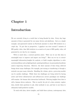 Chapter 1
Introduction
We are currently living in a world that is being flooded by data. Every day huge
amounts of data is generated by our many devices and platforms. Just as a simple
example, user-generated content on Facebook amounts to about 500 terabytes in a
single day. To put this in perspective, 1 gigabyte can store around 7 minutes of
HD quality video, thus 500 terabytes is as much as 6 years of HD quality video; all
generated in one day by one company.
With so much data, a natural question arises: “How can we use this data in
meaningful ways to improve and impact our living?”. How can we try to extract
meaningful information/insights for analysis, or build complex algorithms to solve
societal problems such as fighting fraud, assisting healthcare via personalized medicine
and/or improving education. However, the sheer amount of data being collected
brings about many challenges. For example, just storing or transferring it through a
network can pose many obstacles. Handling the volume, given a processing module
can be another challenge. While these two challenges are being solved by having
newer and better infrastructure and software-as-a service paradigms one challenge
still remains: the human data interaction bottleneck. Deriving insights from data is
still a human driven endeavor. This is exactly the job of a data scientist; explore
data, decide what questions to ask, what methods to use, and how to use them to
ultimately build predictive models.
To work with data, derive insights, and build these systems, contemporary data
15
 