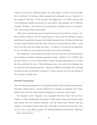 columns correspond to different features for each sample. Features can be thought
of as “attributes” of the data, while a sample can be thought of as an “instance” or
an example of the data. If, for example, the application is to build a system that
can intelligently classify the species of a given flower, then samples can be different
examples of flowers, and features can be particular attributes such as the number,
color, and average length of the petals.
This feature engineering step is crucial for having good predictive systems. If a
data scientist decides to use the wrong features, it may make the learning of a good
model almost impossible. Imagine in the flower example above, the data scientist had
instead computed features like the name of the person that planted the flower, or the
time of the day when the sample was taken – it would be very hard for any algorithm
to try to predict the correct species of a flower given these attributes.
The “Represent” step transforms the data into the structures and representations
that subsequent machine learning approaches require. Finally, in the “Model” step
the data scientist can start using standard machine learning algorithms to try to find
the best model for the data. These techniques vary a lot, and every technique has
its intricacies and special parameters. Trying out different techniques and searching
through the space of parameter settings is a tedious process, and can take months of
the scientist’s valuable time.
Towards Automation
Now, considering this pipeline is very similar regardless of the machine learning prob-
lem that is being solved, a natural endeavor is to attempt to automate these steps.
Indeed, there has been much work in attempting to automate some of these.
For example, in the “Organize” step, companies like Data Tamr1
here in Cam-
bridge are using breakthrough technology to help clients merge and organize many
data sources into one consistent database. For the second step (“Extract and Ag-
gregate”) once humans decide what they would like to extract from the data, they
can do so in a very efficient manner by utilizing Hadoop-based systems. However,
1
http://www.tamr.com/
17
 