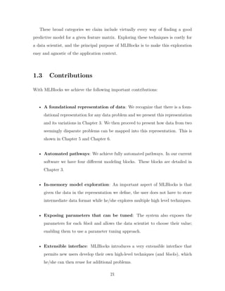 These broad categories we claim include virtually every way of finding a good
predictive model for a given feature matrix. Exploring these techniques is costly for
a data scientist, and the principal purpose of MLBlocks is to make this exploration
easy and agnostic of the application context.
1.3 Contributions
With MLBlocks we achieve the following important contributions:
• A foundational representation of data: We recognize that there is a foun-
dational representation for any data problem and we present this representation
and its variations in Chapter 3. We then proceed to present how data from two
seemingly disparate problems can be mapped into this representation. This is
shown in Chapter 5 and Chapter 6.
• Automated pathways: We achieve fully automated pathways. In our current
software we have four different modeling blocks. These blocks are detailed in
Chapter 3.
• In-memory model exploration: An important aspect of MLBlocks is that
given the data in the representation we define, the user does not have to store
intermediate data format while he/she explores multiple high level techniques.
• Exposing parameters that can be tuned: The system also exposes the
parameters for each block and allows the data scientist to choose their value;
enabling them to use a parameter tuning approach.
• Extensible interface: MLBlocks introduces a very extensible interface that
permits new users develop their own high-level techniques (and blocks), which
he/she can then reuse for additional problems.
21
 