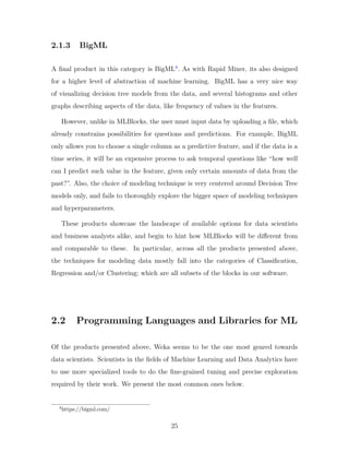 2.1.3 BigML
A final product in this category is BigML4
. As with Rapid Miner, its also designed
for a higher level of abstraction of machine learning. BigML has a very nice way
of visualizing decision tree models from the data, and several histograms and other
graphs describing aspects of the data, like frequency of values in the features.
However, unlike in MLBlocks, the user must input data by uploading a file, which
already constrains possibilities for questions and predictions. For example, BigML
only allows you to choose a single column as a predictive feature, and if the data is a
time series, it will be an expensive process to ask temporal questions like “how well
can I predict such value in the feature, given only certain amounts of data from the
past?”. Also, the choice of modeling technique is very centered around Decision Tree
models only, and fails to thoroughly explore the bigger space of modeling techniques
and hyperparameters.
These products showcase the landscape of available options for data scientists
and business analysts alike, and begin to hint how MLBlocks will be different from
and comparable to these. In particular, across all the products presented above,
the techniques for modeling data mostly fall into the categories of Classification,
Regression and/or Clustering; which are all subsets of the blocks in our software.
2.2 Programming Languages and Libraries for ML
Of the products presented above, Weka seems to be the one most geared towards
data scientists. Scientists in the fields of Machine Learning and Data Analytics have
to use more specialized tools to do the fine-grained tuning and precise exploration
required by their work. We present the most common ones below.
4
https://bigml.com/
25
 