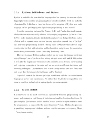 2.2.1 Python: Scikit-Learn and Others
Python is probably the most flexible language that has recently become one of the
biggest players in scientific programming tools for data scientists. With the maturity
of projects like Scikit-Learn, there has been a wider adoption of Python as a main
language for fast prototyping and exploratory programming in data science.
Scientific computing packages like Numpy, SciPy and Pandas have made manip-
ulation of data structures really efficient by leveraging the power of Python’s API to
C/C++ code. Similarly, libraries like Scikit-Learn have been designed to build on top
of these and to support many machine learning algorithms to work “out of the box”
in a very easy programming manner. Having these be Open-Source software helps
considerably for their wide adoption and furthers their maturity and documentation
as the strong communities behind them keep developing them.
There are too many Python packages to list, but we would like to make particular
note of Orange5
, one of the few a data mining software suites with a GUI. This makes
it look like the RapidMiner version for data scientists, as its focused on visualizing
and exploring properties of the data, and not so much on different algorithms and
modeling techniques. (A subtlety to note is that Orange has its own data structures
and is not directly integrated with Numpy and/or Pandas.)
In general, most of the software packages provide raw tools for the data scientist
to program his/her own experiments. We will see how MLBlocks leverages these raw
tools to provide a higher level of abstraction for the data scientist.
2.2.2 R and Matlab
R is known to be the most powerful and specialized statistical programming lan-
guage, and supports a vast library of statistics and machine learning algorithms. It
provides great performance, but its different syntax provides a slight barrier to entry
for programmers, as opposed to the more ubiquitous Python. Matlab also provides
a specialized language and platform, and can provide very good performance. More-
5
http://orange.biolab.si/
26
 