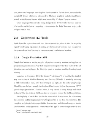 over, these two languages have inspired development in Python itself, as seen in the
matplotlib library which was influenced by Matlab’s graphical and plotting library,
as well as the Pandas library, which was inspired by R’s Data Frame structure.
Other languages that are also being designed and developed for the sole purpose
of scientific and technical computing – for example the Julia6
language project, de-
veloped here at MIT.
2.3 Generation 2.0 Tools
Aside from the exploration work that data scientists do, there is also the arguably
equally challenging experience of making production-ready systems that can provide
the power of machine learning to consumer-based products and services.
2.3.1 Google Prediction API
Google has become a leading supplier of production-ready services and application
programming interfaces (APIs) that empower developers with their state-of-the-art
infrastructure and software. In this wide range of services, machine learning is not
missing.
Launched in September 2010, the Google Prediction API7
is possibly the simplest
way to conceive of Machine Learning as a Service (MLaaS). It works by exposing
a RESTful interface that, after the developer has uploaded his data using Google
Cloud Storage, he/she can call via the client libraries provided or through raw HTTP
queries to get predictions. This in a sense, is very similar to using Numpy and Scikit
to load a CSV file, train an SVM and have a webserver expose the SVM’s prediction.
Its simplicity of use is key, but in the same vein it is not meant for exploratory
data analysis and finding intrinsic valuable properties in the data for prediction. The
complete modeling techniques are hidden from the user and they only support simple
Classifications and Regressions. Flexibility in the type of prediction problems is also
6
http://julialang.org/
7
https://cloud.google.com/prediction/
27
 