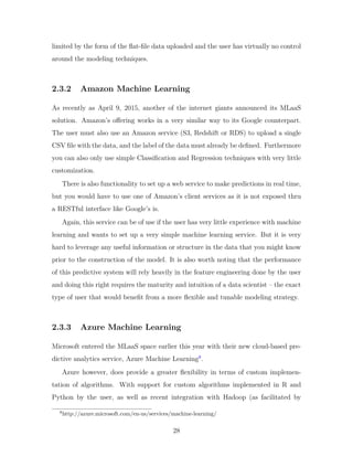 limited by the form of the flat-file data uploaded and the user has virtually no control
around the modeling techniques.
2.3.2 Amazon Machine Learning
As recently as April 9, 2015, another of the internet giants announced its MLaaS
solution. Amazon’s offering works in a very similar way to its Google counterpart.
The user must also use an Amazon service (S3, Redshift or RDS) to upload a single
CSV file with the data, and the label of the data must already be defined. Furthermore
you can also only use simple Classification and Regression techniques with very little
customization.
There is also functionality to set up a web service to make predictions in real time,
but you would have to use one of Amazon’s client services as it is not exposed thru
a RESTful interface like Google’s is.
Again, this service can be of use if the user has very little experience with machine
learning and wants to set up a very simple machine learning service. But it is very
hard to leverage any useful information or structure in the data that you might know
prior to the construction of the model. It is also worth noting that the performance
of this predictive system will rely heavily in the feature engineering done by the user
and doing this right requires the maturity and intuition of a data scientist – the exact
type of user that would benefit from a more flexible and tunable modeling strategy.
2.3.3 Azure Machine Learning
Microsoft entered the MLaaS space earlier this year with their new cloud-based pre-
dictive analytics service, Azure Machine Learning8
.
Azure however, does provide a greater flexibility in terms of custom implemen-
tation of algorithms. With support for custom algorithms implemented in R and
Python by the user, as well as recent integration with Hadoop (as facilitated by
8
http://azure.microsoft.com/en-us/services/machine-learning/
28
 