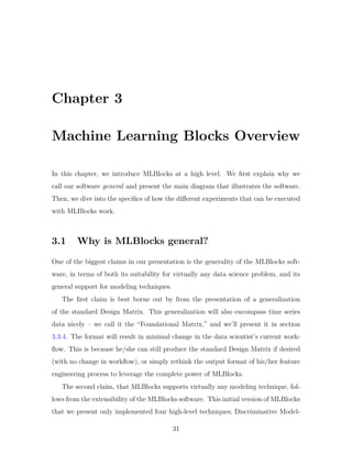 Chapter 3
Machine Learning Blocks Overview
In this chapter, we introduce MLBlocks at a high level. We first explain why we
call our software general and present the main diagram that illustrates the software.
Then, we dive into the specifics of how the different experiments that can be executed
with MLBlocks work.
3.1 Why is MLBlocks general?
One of the biggest claims in our presentation is the generality of the MLBlocks soft-
ware, in terms of both its suitability for virtually any data science problem, and its
general support for modeling techniques.
The first claim is best borne out by from the presentation of a generalization
of the standard Design Matrix. This generalization will also encompass time series
data nicely – we call it the “Foundational Matrix,” and we’ll present it in section
3.3.4. The format will result in minimal change in the data scientist’s current work-
flow. This is because he/she can still produce the standard Design Matrix if desired
(with no change in workflow), or simply rethink the output format of his/her feature
engineering process to leverage the complete power of MLBlocks.
The second claim, that MLBlocks supports virtually any modeling technique, fol-
lows from the extensibility of the MLBlocks software. This initial version of MLBlocks
that we present only implemented four high-level techniques; Discriminative Model-
31
 
