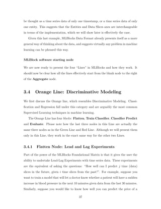 be thought as a time series data of only one timestamp, or a time series data of only
one entity. This suggests that the Entities and Data Slices axes are interchangeable
in terms of the implementation, which we will show later is effectively the case.
Given this last example, MLBlocks Data Format already presents itself as a more
general way of thinking about the data, and suggests virtually any problem in machine
learning can be phrased this way.
MLBlock software starting node
We are now ready to present the four “Lines” in MLBlocks and how they work. It
should now be clear how all the lines effectively start from the blank node to the right
of the Aggregate node.
3.4 Orange Line: Discriminative Modeling
We first discuss the Orange line, which resembles Discriminative Modeling. Classi-
fication and Regression fall under this category and are arguably the most common
Supervised Learning techniques in machine learning.
The Orange Line has four blocks: Flatten, Train Classifier, Classifier Predict
and Evaluate. Please note how the last three nodes in this Line are actually the
same three nodes as in the Green Line and Red Line. Although we will present them
only in this Line, they work in the exact same way for the other two Lines.
3.4.1 Flatten Node: Lead and Lag Experiments
Part of the power of the MLBlocks Foundational Matrix is that it gives the user the
ability to undertake Lead-Lag Experiments with time series data. These experiments
are the equivalent of asking the questions: “How well can I predict 𝑗 time (data)
slices in the future, given 𝑖 time slices from the past?”. For example, suppose you
want to train a model that will let a doctor know whether a patient will have a sudden
increase in blood pressure in the next 10 minutes given data from the last 30 minutes.
Similarly, suppose you would like to know how well you can predict the price of a
37
 