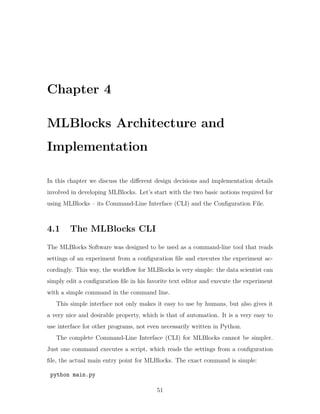 Chapter 4
MLBlocks Architecture and
Implementation
In this chapter we discuss the different design decisions and implementation details
involved in developing MLBlocks. Let’s start with the two basic notions required for
using MLBlocks – its Command-Line Interface (CLI) and the Configuration File.
4.1 The MLBlocks CLI
The MLBlocks Software was designed to be used as a command-line tool that reads
settings of an experiment from a configuration file and executes the experiment ac-
cordingly. This way, the workflow for MLBlocks is very simple: the data scientist can
simply edit a configuration file in his favorite text editor and execute the experiment
with a simple command in the command line.
This simple interface not only makes it easy to use by humans, but also gives it
a very nice and desirable property, which is that of automation. It is a very easy to
use interface for other programs, not even necessarily written in Python.
The complete Command-Line Interface (CLI) for MLBlocks cannot be simpler.
Just one command executes a script, which reads the settings from a configuration
file, the actual main entry point for MLBlocks. The exact command is simple:
python main.py
51
 