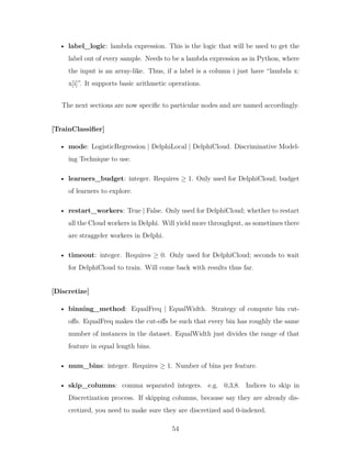 • label_logic: lambda expression. This is the logic that will be used to get the
label out of every sample. Needs to be a lambda expression as in Python, where
the input is an array-like. Thus, if a label is a column i just have “lambda x:
x[i]”. It supports basic arithmetic operations.
The next sections are now specific to particular nodes and are named accordingly.
[TrainClassifier]
• mode: LogisticRegression | DelphiLocal | DelphiCloud. Discriminative Model-
ing Technique to use.
• learners_budget: integer. Requires ≥ 1. Only used for DelphiCloud; budget
of learners to explore.
• restart_workers: True | False. Only used for DelphiCloud; whether to restart
all the Cloud workers in Delphi. Will yield more throughput, as sometimes there
are straggeler workers in Delphi.
• timeout: integer. Requires ≥ 0. Only used for DelphiCloud; seconds to wait
for DelphiCloud to train. Will come back with results thus far.
[Discretize]
• binning_method: EqualFreq | EqualWidth. Strategy of compute bin cut-
offs. EqualFreq makes the cut-offs be such that every bin has roughly the same
number of instances in the dataset. EqualWidth just divides the range of that
feature in equal length bins.
• num_bins: integer. Requires ≥ 1. Number of bins per feature.
• skip_columns: comma separated integers. e.g. 0,3,8. Indices to skip in
Discretization process. If skipping columns, because say they are already dis-
cretized, you need to make sure they are discretized and 0-indexed.
54
 