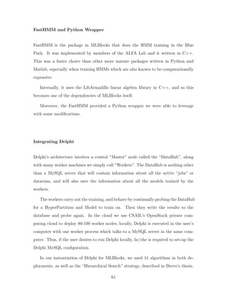 FastHMM and Python Wrapper
FastHMM is the package in MLBlocks that does the HMM training in the Blue
Path. It was implemented by members of the ALFA Lab and it written in C++.
This was a faster choice than other more mature packages written in Python and
Matlab, especially when training HMMs which are also known to be computationally
expensive.
Internally, it uses the LibArmadillo linear algebra library in C++, and so this
becomes one of the dependencies of MLBlocks itself.
Moreover, the FastHMM provided a Python wrapper we were able to leverage
with some modifications.
Integrating Delphi
Delphi’s architecture involves a central “Master” node called the “DataHub”, along
with many worker machines we simply call “Workers”. The DataHub is nothing other
than a MySQL server that will contain information about all the active “jobs” or
dataruns, and will also save the information about all the models trained by the
workers.
The workers carry out the training, and behave by continually probing the DataHub
for a HyperPartition and Model to train on. Then they write the results to the
database and probe again. In the cloud we use CSAIL’s OpenStack private com-
puting cloud to deploy 80-100 worker nodes; locally, Delphi is executed in the user’s
computer with one worker process which talks to a MySQL server in the same com-
puter. Thus, if the user desires to run Delphi locally, he/she is required to set-up the
Delphi MySQL configuration.
In our instantiation of Delphi for MLBlocks, we used 11 algorithms in both de-
ployments, as well as the “Hierarchical Search” strategy, described in Drevo’s thesis.
61
 