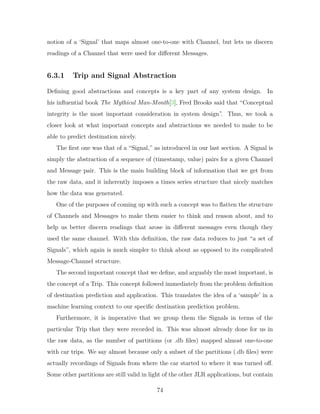 notion of a ‘Signal’ that maps almost one-to-one with Channel, but lets us discern
readings of a Channel that were used for different Messages.
6.3.1 Trip and Signal Abstraction
Defining good abstractions and concepts is a key part of any system design. In
his influential book The Mythical Man-Month[3], Fred Brooks said that “Conceptual
integrity is the most important consideration in system design”. Thus, we took a
closer look at what important concepts and abstractions we needed to make to be
able to predict destination nicely.
The first one was that of a “Signal,” as introduced in our last section. A Signal is
simply the abstraction of a sequence of (timestamp, value) pairs for a given Channel
and Message pair. This is the main building block of information that we get from
the raw data, and it inherently imposes a times series structure that nicely matches
how the data was generated.
One of the purposes of coming up with such a concept was to flatten the structure
of Channels and Messages to make them easier to think and reason about, and to
help us better discern readings that arose in different messages even though they
used the same channel. With this definition, the raw data reduces to just “a set of
Signals”, which again is much simpler to think about as opposed to its complicated
Message-Channel structure.
The second important concept that we define, and arguably the most important, is
the concept of a Trip. This concept followed immediately from the problem definition
of destination prediction and application. This translates the idea of a ‘sample’ in a
machine learning context to our specific destination prediction problem.
Furthermore, it is imperative that we group them the Signals in terms of the
particular Trip that they were recorded in. This was almost already done for us in
the raw data, as the number of partitions (or .db files) mapped almost one-to-one
with car trips. We say almost because only a subset of the partitions (.db files) were
actually recordings of Signals from where the car started to where it was turned off.
Some other partitions are still valid in light of the other JLR applications, but contain
74
 